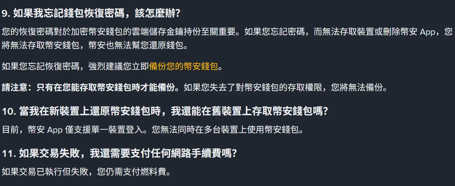 幣安錢包常見問題頁第 9 到 11 題，第 9 題寫明忘記恢復密碼又無法存取裝置時幣安也無法幫忙還原，第 10 題寫明幣安 App 僅支援單一裝置登入，第 11 題寫明交易執行後失敗仍需支付燃料費